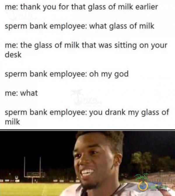 me: thank you for that glass of milk earlier sperm bank emoyee: What glass of milk me: the glass of milk that was sitting on your desk sperm bank emoyee: oh my god me: What sperm bank emoyee: you drank my glass of milk