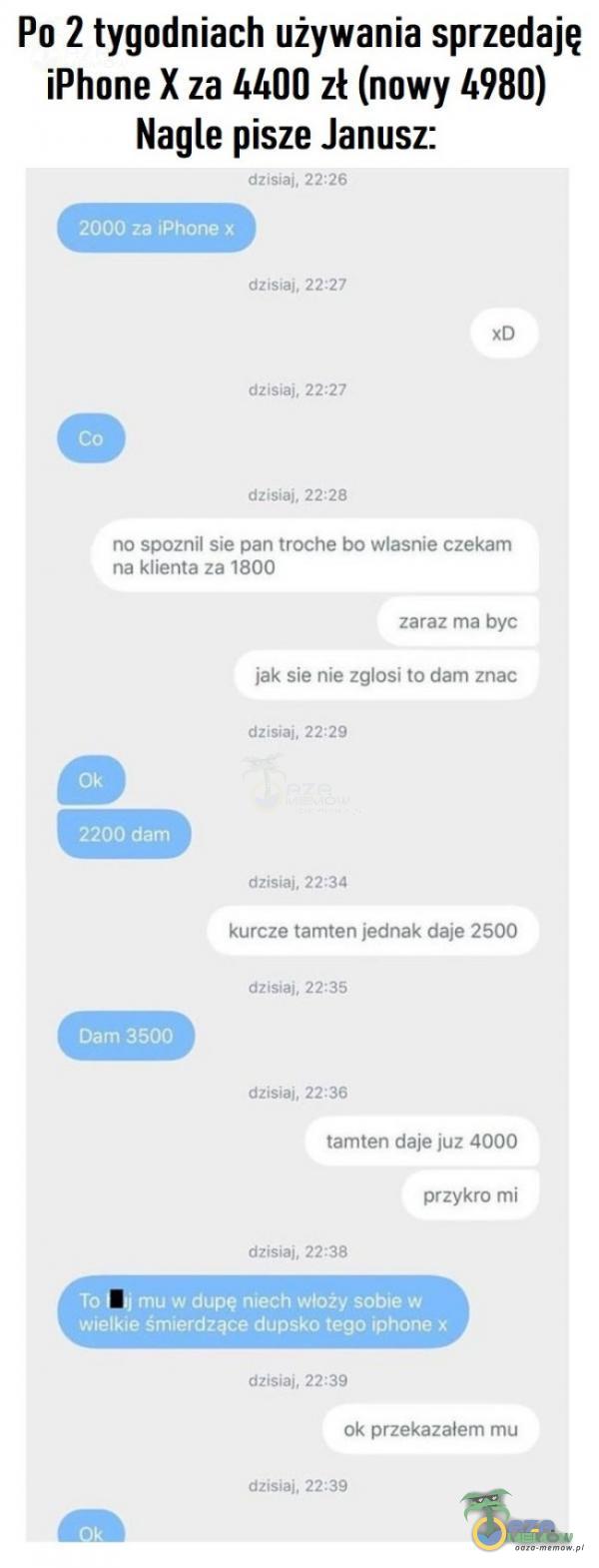   Po 2 tygodniach używania sprzedaję iPhone X za 00 zł (nowy 4980) Nagle pisze Janusz: dzisiaj, 22:26 2000 za iPhone x dZiSiaj. 22•.27 dzisiaj. 22•.27 dzisiaj, 22:28 no spoznil sie pan troche bo własnie czekam na klienta za 1800 Ok 2200 dam...