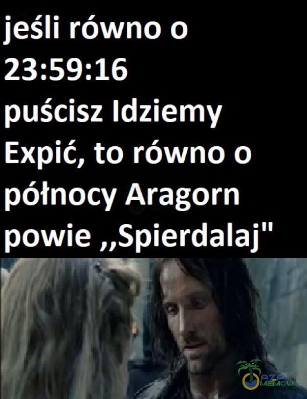 jeśli równo o 23:59:16 puścisz Idziemy Expić, to równo o północy Aragorn powie „Spie***laj F7 ”rq!- | ;Hl