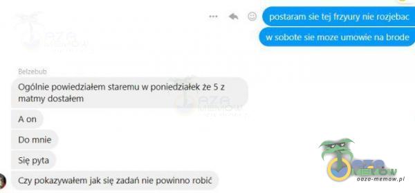 9 postaram sie tej Irzyury nie rozj***c w sobote sie moze umowie na brode Ogólnie powiedziałem staremu w poniedziałek że 5 z matmy dostałem A on Do mnie Się pyta Czy pokazywałem jak się zadań nie powinno robić