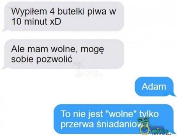 Wypiłem 4 butelki piwa w 10 minut xD Ale mam wolne, mogę sobie pozwolić To nne jest wolne tylko przerwa śmadanlowa