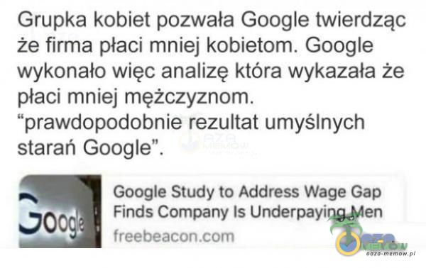  Grupka kobiet pozwała Google twierdząc że firma płaci mniej kobietom. Google wykonało więc an***zę która wykazała że płaci mniej mężczyznom. prawdopodobnie rezultat umyślnych starań Google . Google Study to Address Wage Gap Finds...
