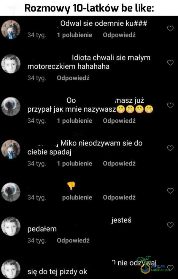   Rozmowy 10-latków be like: Odwal sie odemnie ku### I polubienie Odpowiedź 34 tyg. Idiota chwali sie małym motoreczkiem hahahaha 34 tyg. Odpowiedź 00 masz już przypał jaK mnie nazywasz O e O 1 polubienie Odpowiedź 34 tyg. , Miko nieodzywam sie...