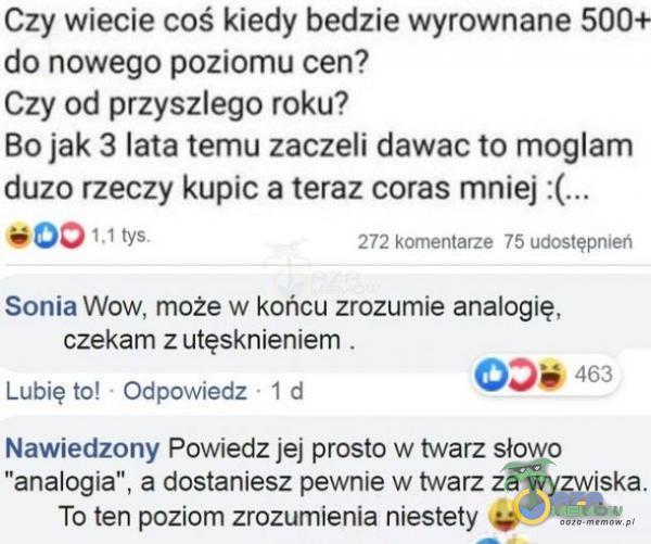   Czy wiecie coś kiedy bedzie wyrownane 500+ do nowego poziomu cen? Czy od przyszłego roku? Bo jak 3 lata temu zaczeli dawac to mogłam duzo rzeczy kupic a teraz coras mniej :(... 001 , I tys. 272 komentarze 75 udostępnień Sonia Wow, może w...