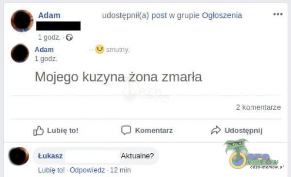 Adam 1 godz • G Adam 1 godz udostępnił(a) post w grupie Ogłoszenia — smutny Mojego kuzyna żona zmarła 2 komentarze Udostępnij C) Lubię to! Łukasz Lubię to! - Odpowiedz Komentarz Aktualne? 12 min