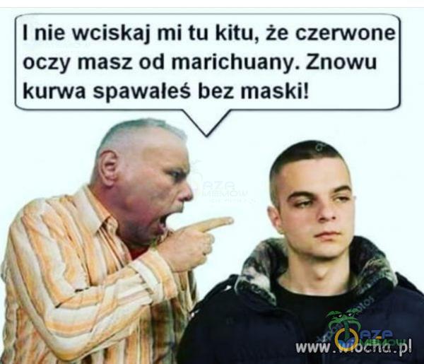 I nie wciskaj mi tu kitu, że czerwone oczy masz od marichuany. Znow***kurwa spawałeś bez maski! .wiocha