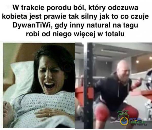 W trakcie porodu ból, który odczuwa kobieta jest prawie tak silny jak to co czuje DywanTiWi, gdy inny natural na łagu robi od niego więcej w totalu