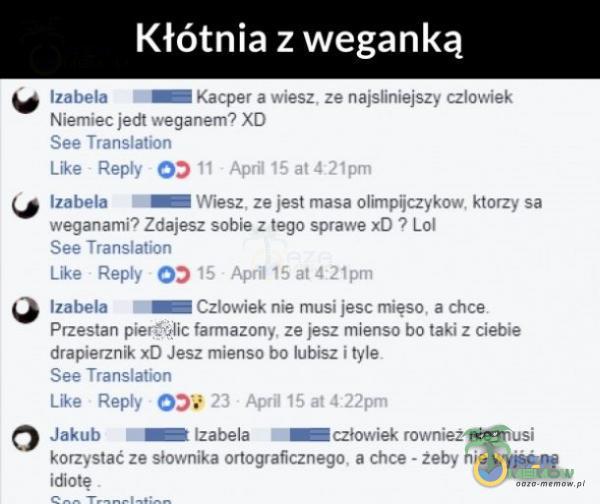   Kłótnia z weganką Izabela Kacper a wiesz. ze najsliniejszy człov. iek Niemiec jedt weganem? See Translation Like Repty O) II April 15 at421pm weganami? Zdajesz sobie z tego sprawe xD ? Lol See Translation Like Repty 15 Aprili5at421pm Izabela...