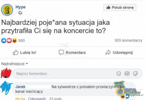 Polub stronę Najbardziej poje*ana sytuacja jaka przytrafiła Ci się na koncercie to? 880 [C) Lubię to! Najtrafniejsze • Napłsz komentarz C) Komentarz 955 komentarzy Udostępnij Jarek Na sylwestrze z polsatem przelaczyt mi sie kanał nłechcący