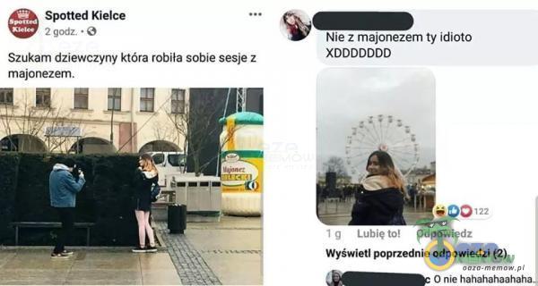 Spotted Kielce 2 godz. • O Szukam dziewczyny która robiła sobie sesje z majonezem. Nie z majonezem ty idioto XDDDDDDD 00122 1 9 Odpowiedz Wyświetl poprzednie odpowiedzi (2) O nie ha