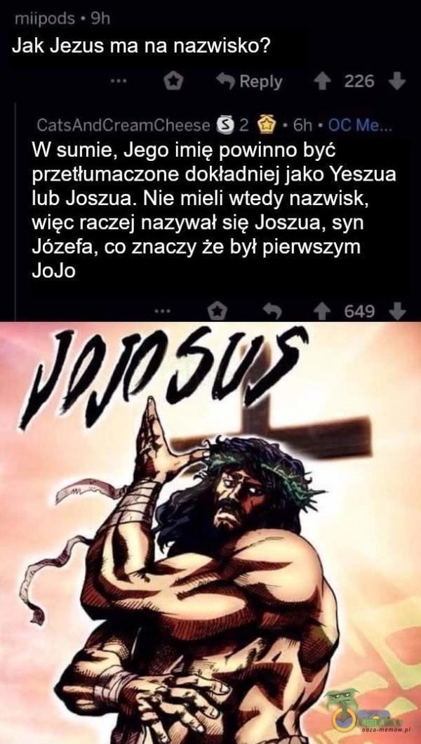  miipods • 9h Jak Jezus ma na nazwisko? 0 226 CatsAndCreamCheese • 6h • OC W sumie, Jego imię powinno być przetłumaczone dokładniej jako Yeszua lub Joszua. Nie mieli wtedy nazwisk, więc raczej nazywał się Joszua, syn Józefa, co znaczy...