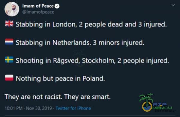  Imam Of O lmamotpeace Stabbing in London, 2 peoe dead and 3 injured. Stabbing in Netherlands, 3 minors injured. Shooting in Râgsved, Stockholm, 2 peoe injured. Nothing but peace in Poland. They are not racist. They are smart. 10:01 PM • Nov •...