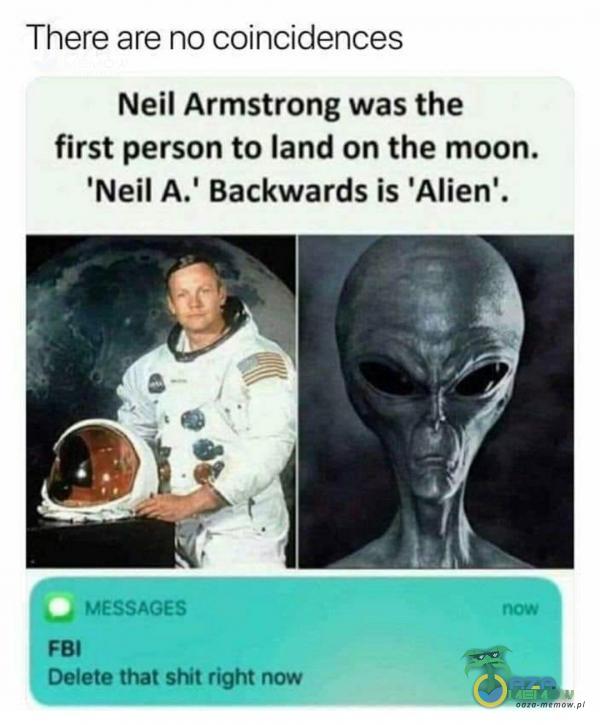 There are no coincidences Neil Armstrong was the first person to land on the moon. Neil A. Backwards is Alien . MESSAGES FBI Delete that shit right now