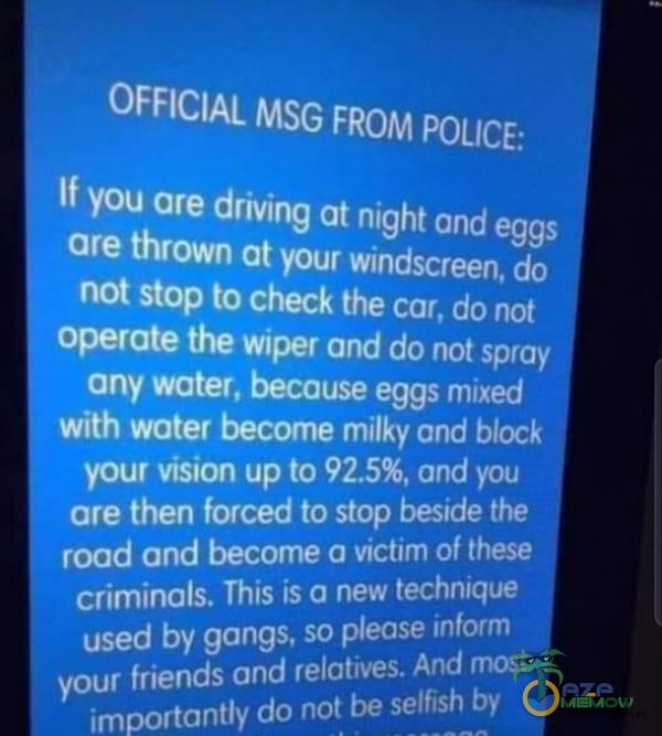   OFFICIAL MSG FROM POLICE: If you are driving at night and eggs are thrown at your windscreen, do not stop to check the car, do not operate the wiper and do not spray any water, because eggs mixed with water bee milky and błock your vision up to ,...