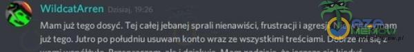 WildcatArren Mam już tego dosyt. Tej caŕej je***ej sprali nienawiśă frustracji i agresji. Nie wytrzymam już tego. Jutro po południu usuwam konto wraz ze wszystkimi treściami. Dobrze sie z