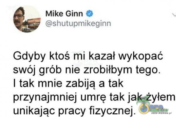 Mike Ginn shutupmikeginn Gdyby ktoś mi kazał wykopać swój grób nie zrobiłbym tego. I tak mnie zabiją a tak przynajmniej umrę tak jak żyłem unikając pracy fizycznej.