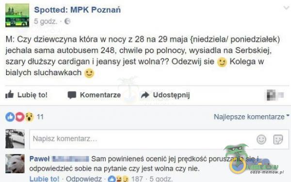   Spotted: MPK Poznań 5 godz. • M: Czy dziewczyna która w nocy z 28 na 29 maja {niedziela/ poniedziałek) jechała sama autobusem 248, chwile po polnocy, wysiadła na Serbskiej, szary dłu2szy cardigan i jeansy jest wolna?? Odezwij sie g Kolega w...