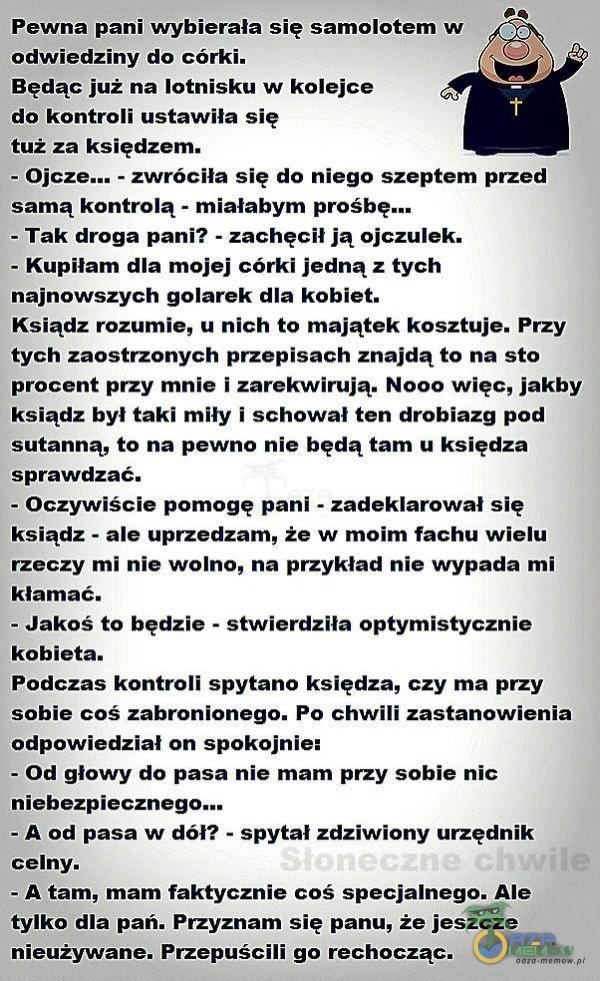   Pewna pani wybierała się samolotem w odwiedziny do córki. Będąc już na lotnisku w kolejce do kontroli ustawiła się tuż za księdzem. - - zwróciła się do niego szeptem przed samą kontrolą - miałabym prośbę... - Tak droga pani? -...