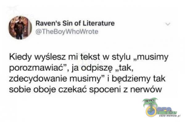 Raven s Sin of Literature STeltoyyYhOWYSH* Kiedy wyślesz mi tekst w. stylu „musimy parozmawiać”, ja odpiszę „tak, zdecydowanie musimy” I będziemy tak sobie oboje czekać spoceni z nerwów