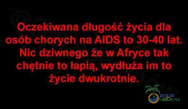  Oczekiwana długość życia dla osób chorych na AIDS to 30-40 lat. Nic dziwnego że w Afryce tak chętnie to łapią, wydłuża im to życie...