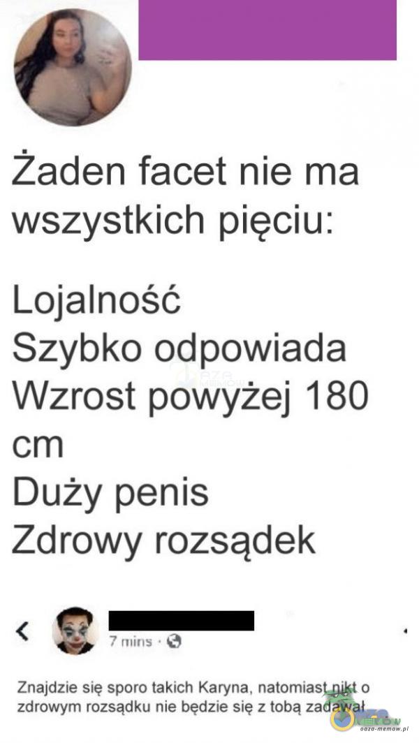 żaden facet nie ma wszystkich pięciu: Lojalność Szybko odpowiada Wzrost powyżej 180 cm Duży penis Zdrowy rozsądek 7 mins • Znajdzie się sporo takich Karyna, natomiast nikt o zdrowym rozsądku nie będzie się z tobą zadawał