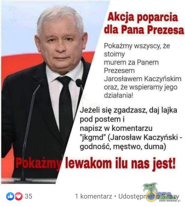  7, Akcja poparcia dla Pana Prezesa Pokażmy wszyscy, że stoirny murem za Panem Prezesem Jarosławem Kaczyriskim oraz, że wspieramy jęgo działania! Jeżeli się zgadzasz, daj lajka pod postem i napisz w komentarzu ikgmd (Jarosław Kaczyński -...