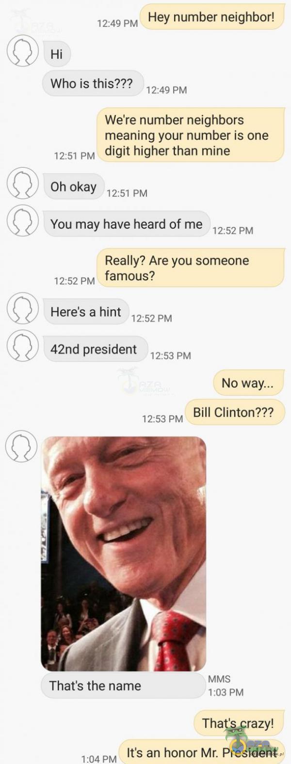   12:49 PM Who is this??? Hey number neighbor! 12:49 PM Weire number neighbors meaning your number is one digit higher than mine 12:51 PM Oh okay 12:51 PM You may have heard of me 12:52 PM Really? Are you someone famous? 12:52 PM Here s a hint 12:52...