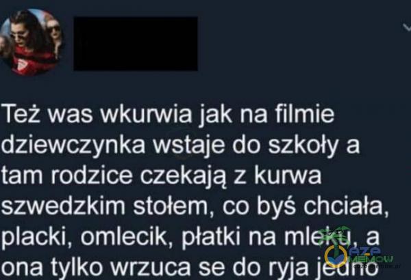 Też was wk***ia jak na filmie dziewczynka wstaje do szkoły a tam rodzice czekają z kurwa ***wedzkim stołem, co byś chciała, acki, omlecik, płatki na mleku, a ona tylko wrzuca se do ryja jedno