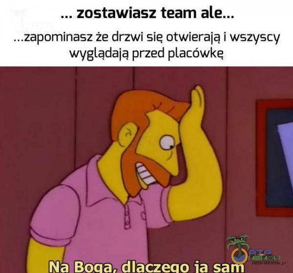 ... zostawiasz team ...zapominasz że drzwi sie otwierają i wszyscy wyglądają przed acówkę dNa Boaa, dlaczeao ia sam