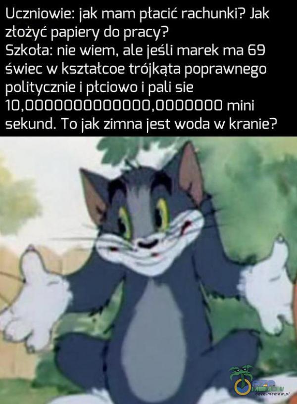 Uczniowie: jak mam ptacić rachunki? Jak złożyć papiery do pracy? Szkota: niewiem, ale jeśli marek ma 69 świec w kształcoe trójkąta poprawnego ola CYJ (ary Z IE) 10,0000000000000,0000000 mini sekund. To jak zirmna jest woda w kranie?