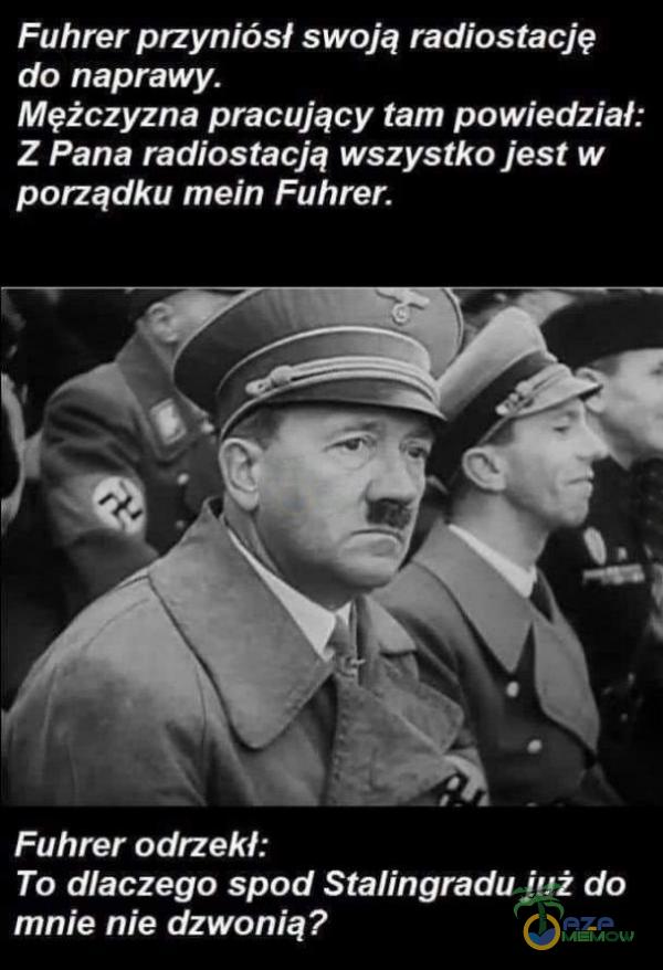 Fuhrer przyniósł swoją radiostację do naprawy. Mężczyzna pracujący tam powiedział: Z Pana radiostacją wszystko jest w porządku mein Fuhrer. Fuhrer odrzekł: To dlaczego spod Stalingradu już do mnie nie dzwonią?