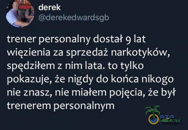 I — - derek —; r „u›.-Uu trener personalny dostał 9 lat więzienia za sprzedaż narkotyków, spędziłem z nim lata. to tylko pokazuje, że nigdy do końca nikogo nie znasz, nie miałem pojęcia, że był trenerem personalnym