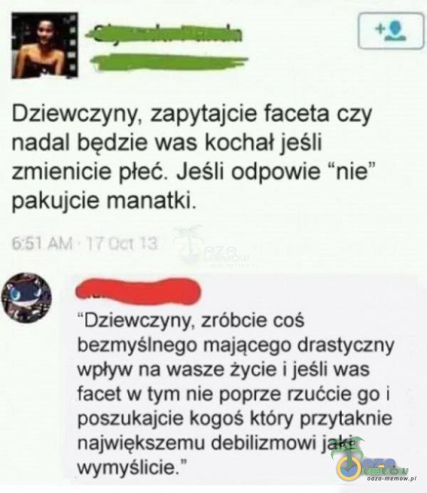   Dziewczyny, zapytajcie faceta czy nadal będzie was kochał jeśli zmienicie płeć. Jeśli odpowie nie” pakujcie manatki. 651 , - Dziewczyny, zróbcie coś bezmyślnego mającego drastyczny wpływ na wasze życie i jeśli was facet w tym nie...