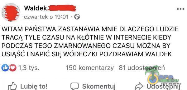  - Waldek-SMHf$e  czwartek 5 18:01 - (9 WITAM PAŃSTWA ZASTANAWIA MNIE DLACZEGO LUDZIE TRACĄ TYLE CZASU NA KŁÓTNIE W INTERNECIE KIEDY PODCZAS TEGO ZMARNOWANEGO CZASU MOŻNA BY USIĄŚĆ I NAPIĆ SIĘ WÓDECZKI POZDRAWIAM WALDEK Ó5 13 tys. 150...