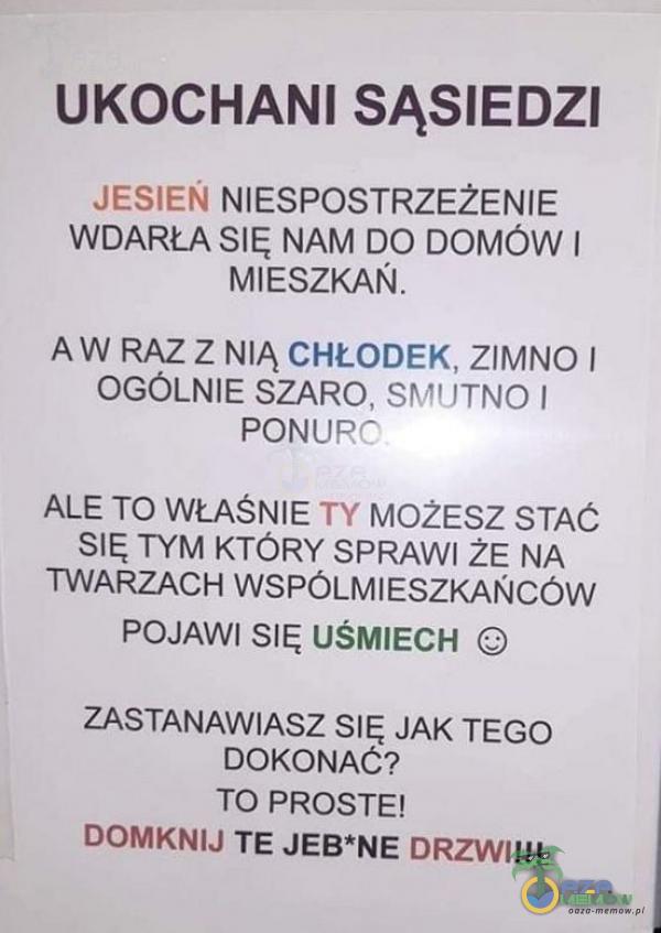   UKOCHANI SĄSIEDZI JESIEN NIESPOSTRZEŻENIE WDARŁA SIĘ NAM DO DOMÓW I MIESZKAŃ. AW RAZ Z NIĄ CHŁODEK, ZIMNO I OGÓLNIE SZARO, SMUTNO I PONURO ALE TO WŁAŚNIE TY MOžESZ STAĆ SIĘ TYM KTÓRY SPRAWI ŻE NA TWARZACH WSPÓLMIESZKAŃCÓW POJAWI...