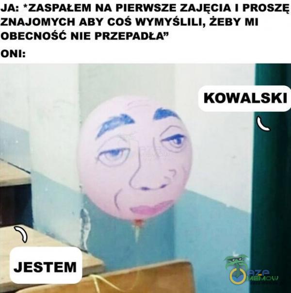 JA: *ZASPAŁEM NA PIERWSZE ZAJĘCIA 1 PROSZĘ ZNAJOMYCH ABY COŚ WYMYŚLILI, ŻEBY MI OBECNOSC NIE PRZEPADŁA ONI: KOWALSKI JESTEM