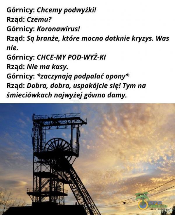  Górnicy: Chcemy podwyżki! Rząd: Czemuż Górnicy: Koronawirus! Rząd: Są branże, które mocno dotknie kryzys. Was nie. Górnicy: CHCE-MY POD-WYŻ-KI Rząd: Nie ma kdsy. Górnicy: *zaczynają podpalać opony* Rząd: Dobra, dabra, uspokójcie...