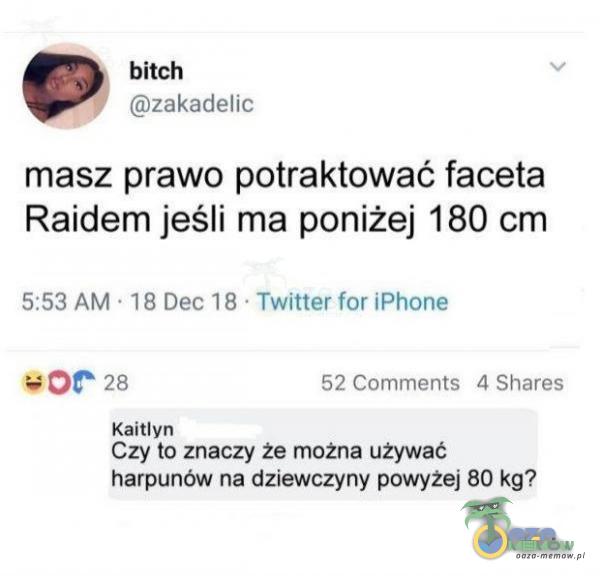 bitch y zakadelic masz prawo potraktować faceta Raidem jeśli ma poniżej 180 cm 5:53 AM 18 Dec 18 Twitter for iPhone 28 Kaitlyn 52 Comments 4 Shares Czy to znaczy że można używać harpunów na dziewczyny powyżej 80 kg?