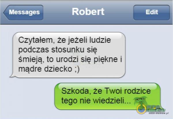 Robert Czytałem, że jeżeli ludzie podczas stosunku się śmieją, to urodzi się piękne i mądre dziecko ;) Edit Szkoda, że Twoi rodzice tego nie