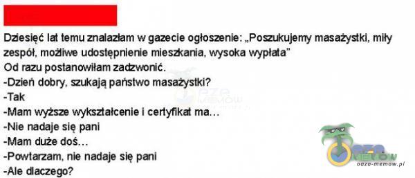  Diesięć ld temu znaazbm w gazecie ogłoszenie: „Pomkujemy masa ki, mity zespół, mies*ania, wysoka wypłda Od razu postanowiłam -DzEt1 dobry. m*ają państwo masaô•stki? -Tak -Mam Ł ksaałcenie i certyfikd ma. -Nie nadaje się pani -Mam...