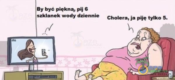 By być piękną, pij 6 szklanek wody dziennie Cholera, ja ę tylko 5.