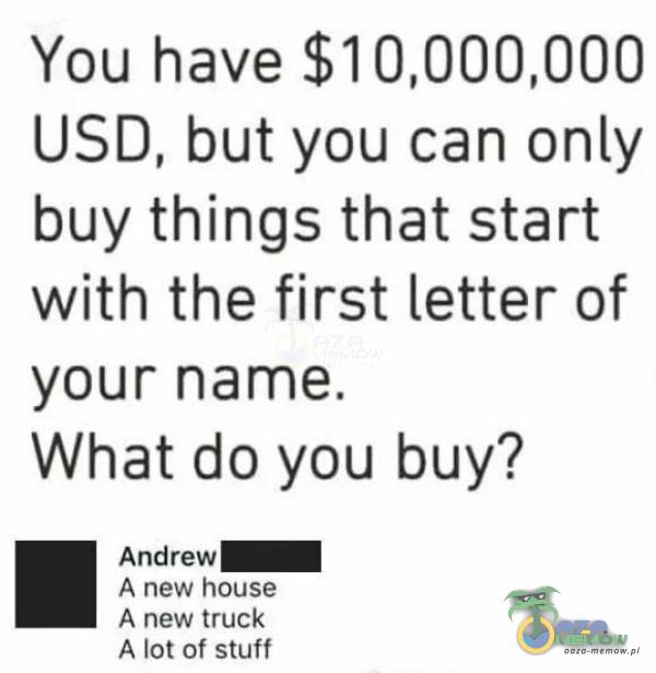 You have $10,000,000 USD, but you can only buy things that start with the first letter of your name. What do you buy? Andrew I A new house 4 rew truck A Istof stuff