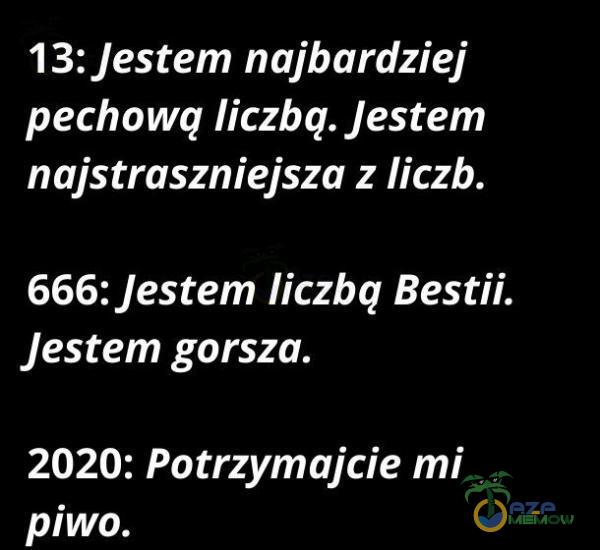 13: Jestem najbardziej pechową liczbą. Jestem najstraszniejsza z liczb. 666: Jestem liczbą Bestii. Jestem gorsza. 2020: Potrzymajcie mi rOLLA