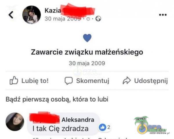 Kazi 30 maja Zawarcie związku małżeńskiego 30 maja 2009 Lubię to! Skomentuj Udostępnij Bądź pierwszą osobą, która to lubi Aleksandra I tak Cię zdradza 02