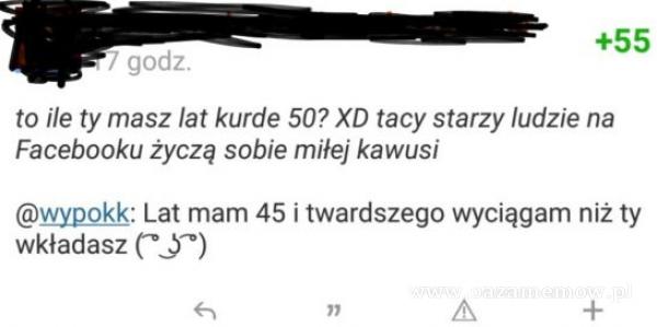  +55 . / godz. to ile ty masz lat kurde 50? XD tacy starzy ludzie na Facebooku życzą sobie miłej kawusi wypokk: Lat mam 45 i twardszego wyciągam...