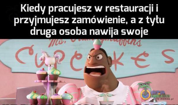 Kiedy pracujesz w restauracji i przyjmujesz zamówienie, a z tyłu druga osoba nawija swoje cuś/fre -vvwc.<J