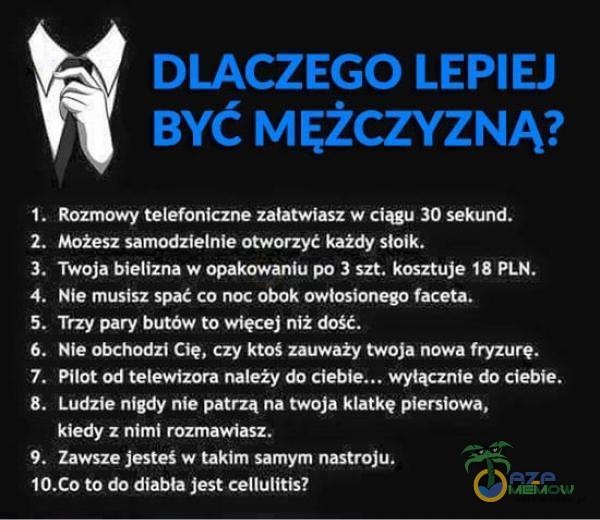   I. 2. 3. 4. 5. 6. 7. 8. 9. DLACZEGO LEPIEJ BYĆ MĘŻCZYZNĄ? Rozmowy telefoniczne załatwiasz w ciągu 30 sekund. Możesz samodzielnie otworzyć każdy słoik. Twoja bielizna w opakowaniu po 3 szt. kosztuje 18 PLN. Nie musisz spać co noc obok...