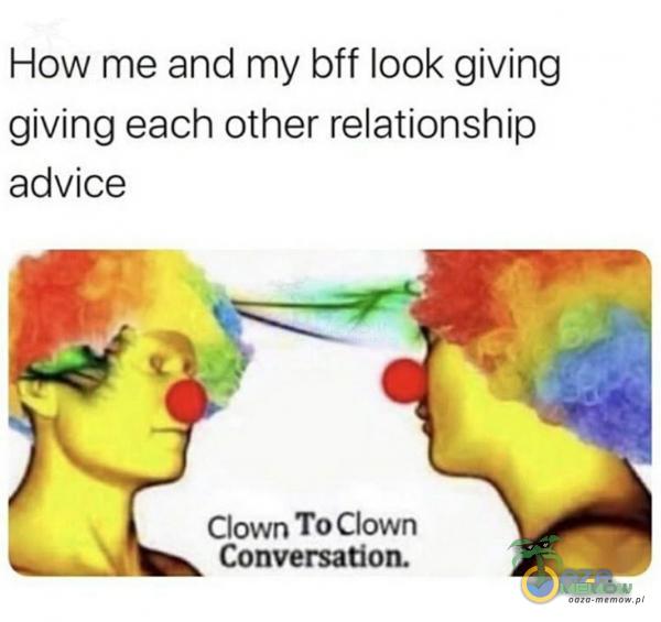 How me and my bff look giving giving each other relationship advice