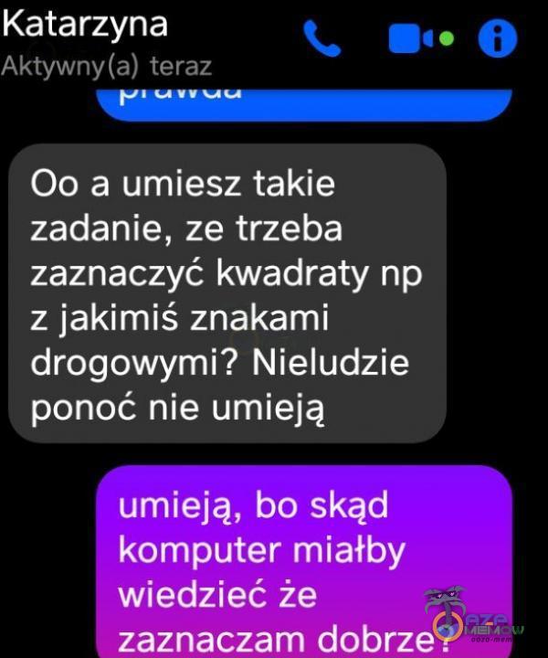 Katarzyna Aktywny(a) teraz 00 a umiesz takie zadanie, ze trzeba zaznaczyć kwadraty np z jakimiś znakami drogowymi? Nieludzie ponoć nie umieją umieją, bo skąd komputer miałby wiedzieć że zaznaczam dobrze?