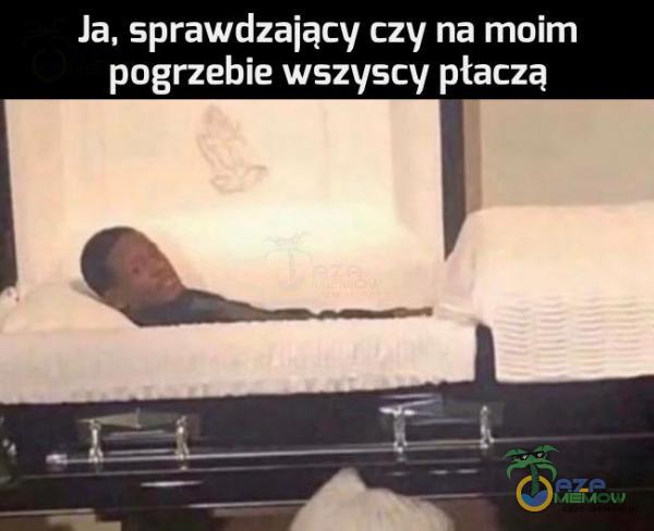 Ja, sprawdzający czy na moim pogrzebie wszyscy płaczą